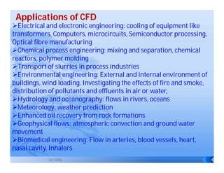 Applications of CFD
Electrical and electronic engineering: cooling of equipment like
transformers, Computers, microcircuits, Semiconductor processing,
Optical fibre manufacturing
Chemical process engineering: mixing and separation, chemical
reactors, polymer molding
Transport of slurries in process industries
Environmental engineering: External and internal environment of
buildings, wind loading, Investigating the effects of fire and smoke,
distribution of pollutants and effluents in air or water,
Hydrology and oceanography: flows in rivers, oceans
Meteorology: weather prediction
Enhanced oil recovery from rock formations
Geophysical flows: atmospheric convection and ground water
movement
Biomedical engineering: Flow in arteries, blood vessels, heart,
nasal cavity, Inhalers
            S.K.VENU
 