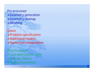 Pre processor
Geometry generation
Geometry cleanup
Meshing

Solver
Problem specification
Additional models
Numerical computation

Post Processor
Line and Contour data
Average Values
Report Generation
        S.K.VENU
 