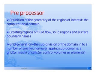 Pre processor
Definition of the geometry of the region of interest: the
computational domain

Creating regions of fluid flow, solid regions and surface
boundary names

Grid generation–the sub-division of the domain in to a
number of smaller, non-overlapping sub-domains: a
grid(or mesh) of cells(or control volumes or elements)



          S.K.VENU
 