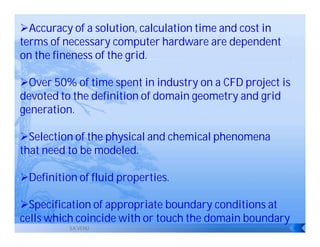 Accuracy of a solution, calculation time and cost in
terms of necessary computer hardware are dependent
on the fineness of the grid.

Over 50% of time spent in industry on a CFD project is
devoted to the definition of domain geometry and grid
generation.

Selection of the physical and chemical phenomena
that need to be modeled.

Definition of fluid properties.

Specification of appropriate boundary conditions at
cells which coincide with or touch the domain boundary
          S.K.VENU
 
