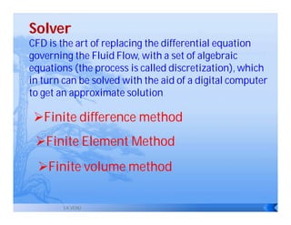 Solver
CFD is the art of replacing the differential equation
governing the Fluid Flow, with a set of algebraic
equations (the process is called discretization), which
in turn can be solved with the aid of a digital computer
to get an approximate solution

 Finite difference method
 Finite Element Method
  Finite volume method

        S.K.VENU
 