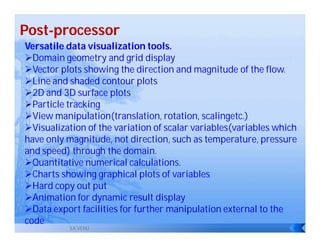 Post-processor
Versatile data visualization tools.
Domain geometry and grid display
Vector plots showing the direction and magnitude of the flow.
Line and shaded contour plots
2D and 3D surface plots
Particle tracking
View manipulation(translation, rotation, scalingetc.)
Visualization of the variation of scalar variables(variables which
have only magnitude, not direction, such as temperature, pressure
and speed) through the domain.
Quantitative numerical calculations.
Charts showing graphical plots of variables
Hard copy out put
Animation for dynamic result display
Data export facilities for further manipulation external to the
code
           S.K.VENU
 