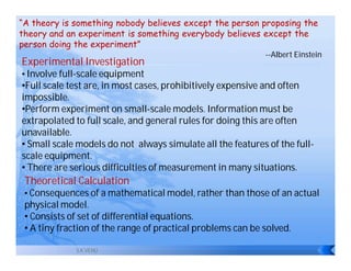 “A theory is something nobody believes except the person proposing the
theory and an experiment is something everybody believes except the
person doing the experiment”
                                                             --Albert Einstein
Experimental Investigation
• Involve full-scale equipment
•Full scale test are, in most cases, prohibitively expensive and often
impossible.
•Perform experiment on small-scale models. Information must be
extrapolated to full scale, and general rules for doing this are often
unavailable.
• Small scale models do not always simulate all the features of the full-
scale equipment.
• There are serious difficulties of measurement in many situations.
 Theoretical Calculation
 • Consequences of a mathematical model, rather than those of an actual
 physical model.
 • Consists of set of differential equations.
 • A tiny fraction of the range of practical problems can be solved.

              S.K.VENU
 