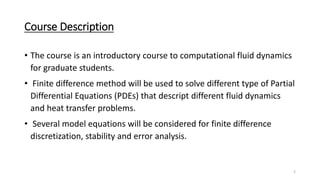 Course Description
• The course is an introductory course to computational fluid dynamics
for graduate students.
• Finite difference method will be used to solve different type of Partial
Differential Equations (PDEs) that descript different fluid dynamics
and heat transfer problems.
• Several model equations will be considered for finite difference
discretization, stability and error analysis.
2
 