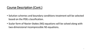 Course Description (Cont.)
• Solution schemes and boundary conditions treatment will be selected
based on the PDEs classification.
• Scalar form of Navier-Stokes (NS) equations will be solved along with
two-dimensional incompressible NS equations.
3
 