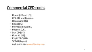 Commercial CFD codes
• Fluent (UK and US).
• CFX (UK and Canada).
• Openfoam (US)
• Fidap (US).
• Polyflow (Belgium).
• Phoenix (UK).
• Star CD (UK).
• Flow 3d (US).
• ESI/CFDRC (US).
• SCRYU (Japan).
• and more, see www.cfdreview.com.
36
 