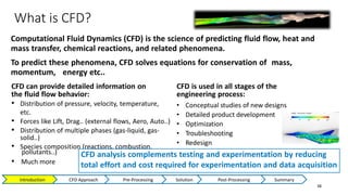 What is CFD?
38
Computational Fluid Dynamics (CFD) is the science of predicting fluid flow, heat and
mass transfer, chemical reactions, and related phenomena.
To predict these phenomena, CFD solves equations for conservation of mass,
momentum, energy etc..
CFD can provide detailed information on
the fluid flow behavior:
• Distribution of pressure, velocity, temperature,
etc.
• Forces like Lift, Drag.. (external flows, Aero, Auto..)
• Distribution of multiple phases (gas-liquid, gas-
solid..)
• Species composition (reactions, combustion,
• Much more
pollutants..)
CFD is used in all stages of the
engineering process:
• Conceptual studies of new designs
• Detailed product development
• Optimization
• Troubleshooting
• Redesign
CFD analysis complements testing and experimentation by reducing
total effort and cost required for experimentation and data acquisition
Introduction CFD Approach Pre-Processing Solution Post-Processing Summary
 