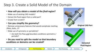 Step 3. Create a Solid Model of the Domain
46
• How will you obtain a model of the fluid region?
− Make use of existing CAD models?
− Extract the fluid region from a solid part?
− Create from scratch?
• Can you simplify the geometry?
− Remove unnecessary features that would complicate meshing
;fillets, bolts…Ϳ?
− Make use of symmetry or periodicity?
• Are both the flow and boundary conditions symmetric /
periodic?
• Do you need to split the model so that boundary
conditions or domains can be created?
Original CAD Part
Extracted
Fluid Region
Introduction CFD Approach Pre-Processing Solution Post-Processing Summary
 