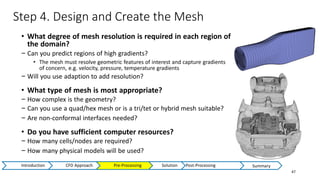 Step 4. Design and Create the Mesh
47
• What degree of mesh resolution is required in each region of
the domain?
− Can you predict regions of high gradients?
• The mesh must resolve geometric features of interest and capture gradients
of concern, e.g. velocity, pressure, temperature gradients
− Will you use adaption to add resolution?
• What type of mesh is most appropriate?
− How complex is the geometry?
− Can you use a quad/hex mesh or is a tri/tet or hybrid mesh suitable?
− Are non-conformal interfaces needed?
• Do you have sufficient computer resources?
− How many cells/nodes are required?
− How many physical models will be used?
Introduction CFD Approach Pre-Processing Solution Post-Processing Summary
 