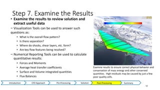 Step 7. Examine the Results
52
• Examine the results to review solution and
extract useful data
− Visualization Tools can be used to answer such
questions as:
• What is the overall flow pattern?
• Is there separation?
• Where do shocks, shear layers, etc. form?
• Are key flow features being resolved?
− Numerical Reporting Tools can be used to calculate
quantitative results:
• Forces and Moments
• Average heat transfer coefficients
• Surface and Volume integrated quantities
• Flux Balances
Examine results to ensure correct physical behavior and
conservation of mass energy and other conserved
quantities. High residuals may be caused by just a few
poor quality cells.
Post-Processing Summary
Introduction CFD Approach Pre-Processing Solution
 