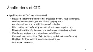 56
Applications of CFD
• Applications of CFD are numerous!
• Flow and heat transfer in industrial processes (boilers, heat exchangers,
combustion equipment, pumps, blowers, piping, etc.).
• Aerodynamics of ground vehicles, aircraft, missiles.
• Film coating, thermoforming in material processing applications.
• Flow and heat transfer in propulsion and power generation systems.
• Ventilation, heating, and cooling flows in buildings.
• Chemical vapor deposition (CVD) for integrated circuit manufacturing.
• Heat transfer for electronics packaging applications.
• And many, many more!
 