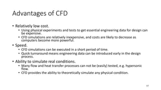 57
Advantages of CFD
• Relatively low cost.
• Using physical experiments and tests to get essential engineering data for design can
be expensive.
• CFD simulations are relatively inexpensive, and costs are likely to decrease as
computers become more powerful.
• Speed.
• CFD simulations can be executed in a short period of time.
• Quick turnaround means engineering data can be introduced early in the design
process.
• Ability to simulate real conditions.
• Many flow and heat transfer processes can not be (easily) tested, e.g. hypersonic
flow.
• CFD provides the ability to theoretically simulate any physical condition.
 