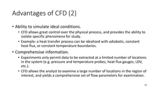 58
Advantages of CFD (2)
• Ability to simulate ideal conditions.
• CFD allows great control over the physical process, and provides the ability to
isolate specific phenomena for study.
• Example: a heat transfer process can be idealized with adiabatic, constant
heat flux, or constant temperature boundaries.
• Comprehensive information.
• Experiments only permit data to be extracted at a limited number of locations
in the system (e.g. pressure and temperature probes, heat flux gauges, LDV,
etc.).
• CFD allows the analyst to examine a large number of locations in the region of
interest, and yields a comprehensive set of flow parameters for examination.
 