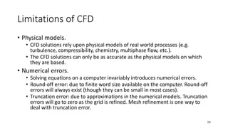 59
Limitations of CFD
• Physical models.
• CFD solutions rely upon physical models of real world processes (e.g.
turbulence, compressibility, chemistry, multiphase flow, etc.).
• The CFD solutions can only be as accurate as the physical models on which
they are based.
• Numerical errors.
• Solving equations on a computer invariably introduces numerical errors.
• Round-off error: due to finite word size available on the computer. Round-off
errors will always exist (though they can be small in most cases).
• Truncation error: due to approximations in the numerical models. Truncation
errors will go to zero as the grid is refined. Mesh refinement is one way to
deal with truncation error.
 