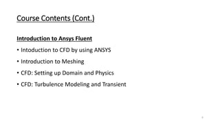 Course Contents (Cont.)
Introduction to Ansys Fluent
• Intoduction to CFD by using ANSYS
• Introduction to Meshing
• CFD: Setting up Domain and Physics
• CFD: Turbulence Modeling and Transient
6
 