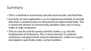 61
Summary
• CFD is a method to numerically calculate heat transfer and fluid flow.
• Currently, its main application is as an engineering method, to provide
data that is complementary to theoretical and experimental data. This
is mainly the domain of commercially available codes and in-house
codes at large companies.
• CFD can also be used for purely scientific studies, e.g. into the
fundamentals of turbulence. This is more common in academic
institutions and government research laboratories. Codes are usually
developed to specifically study a certain problem.
 