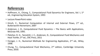 References
• Hoffmann, A., Chiang, S., Computational Fluid Dynamics for Engineers, Vol. I, 1st
ed., Engineering Education System, 1993
• Lecture PowerPoint notes
• Hirsch, C., Numerical Computation of Internal and External Flows, 2nd ed.,
Butterworth-Heinemann, 2007
• Anderson, J. D., Computational Fluid Dynamics – The Basics with Applications,
McGraw-Hill, 1995.
• Pletcher, R. H., Tannehill, J. C., Anderson, D., Computational Fluid Mechanics and
Heat Tranfer, 3rd ed., CRC Press, 2011
• Ferziger, J. H., Numerical Methods for Engineering Application, 2nd ed., Wiley,
1998.
• Chung, T.J., Computational Fluid Mechanics, 2nd edition, Cambridge University
Press, 2010.
7
 