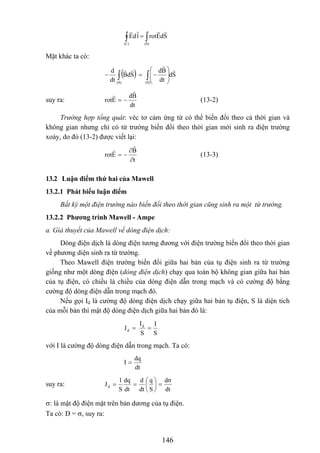 ∫∫ =
(S)(C)
SdErotldE
Mặt khác ta có:
( ) Sd
dt
Bd
SdB
dt
d
(S)(S)
∫∫ ⎟
⎟
⎠
⎞
⎜
⎜
⎝
⎛
−=−
suy ra:
dt
Bd
Erot −= (13-2)
Trường hợp tổng quát: véc tơ cảm ứng từ có thể biến đổi theo cả thời gian và
không gian nhưng chỉ có từ trường biến đổi theo thời gian mới sinh ra điện trường
xoáy, do đó (13-2) được viết lại:
t
B
Erot
∂
∂
−= (13-3)
13.2 Luận điểm thứ hai của Mawell
13.2.1 Phát biểu luận điểm
Bất kỳ một điện trường nào biến đổi theo thời gian cũng sinh ra một từ trường.
13.2.2 Phương trình Mawell - Ampe
a. Giả thuyết của Mawell về dòng điện dịch:
Dòng điện dịch là dòng điện tương đương với điện trường biến đổi theo thời gian
về phương diện sinh ra từ trường.
Theo Mawell điện trường biến đổi giữa hai bản của tụ điện sinh ra từ trường
giống như một dòng điện (dòng điện dịch) chạy qua toàn bộ không gian giữa hai bản
của tụ điện, có chiều là chiều của dòng điện dẫn trong mạch và có cường độ bằng
cường độ dòng điện dẫn trong mạch đó.
Nếu gọi Id là cường độ dòng điện dịch chạy giữa hai bản tụ điện, S là diện tích
của mỗi bản thì mật độ dòng điện dịch giữa hai bản đó là:
S
I
S
I
J d
d ==
với I là cường độ dòng điện dẫn trong mạch. Ta có:
dt
dq
I =
suy ra:
dt
dσ
S
q
dt
d
dt
dq
S
1
Jd =⎟
⎠
⎞
⎜
⎝
⎛
==
σ: là mật độ điện mặt trên bản dương của tụ điện.
Ta có: D = σ, suy ra:
146
 