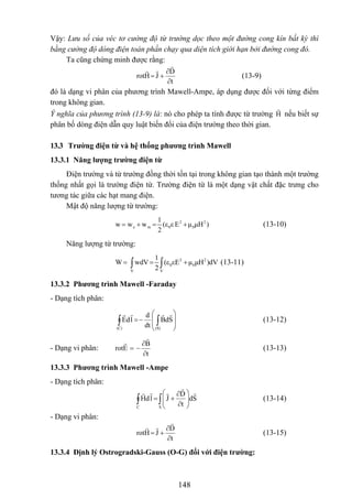 Vậy: Lưu số của véc tơ cường độ từ trường dọc theo một đường cong kín bất kỳ thì
bằng cường độ dòng điện toàn phần chạy qua diện tích giới hạn bởi đường cong đó.
Ta cũng chứng minh được rằng:
t
D
JHrot
∂
∂
+= (13-9)
đó là dạng vi phân của phương trình Mawell-Ampe, áp dụng được đối với từng điểm
trong không gian.
Ý nghĩa của phương trình (13-9) là: nó cho phép ta tính được từ trường nếu biết sự
phân bố dòng điện dẫn quy luật biến đổi của điện trường theo thời gian.
H
13.3 Trường điện từ và hệ thống phương trình Mawell
13.3.1 Năng lượng trường điện từ
Điện trường và từ trường đồng thời tồn tại trong không gian tạo thành một trường
thống nhất gọi là trường điện từ. Trường điện từ là một dạng vật chất đặc trưng cho
tương tác giữa các hạt mang điện.
Mật độ năng lượng từ trường:
2
e m 0 0
1
w w w (ε ε E μ μH )
2
= + = + 2
(13-10)
Năng lượng từ trường:
2 2
0 0
V V
1
W wdV (ε εE μ μH )dV
2
= = +∫ ∫ (13-11)
13.3.2 Phương trình Mawell -Faraday
- Dạng tích phân:
∫ ∫ ⎟
⎟
⎠
⎞
⎜
⎜
⎝
⎛
−=
(C) (S)
SdB
dt
d
ldE (13-12)
- Dạng vi phân:
t
B
Erot
∂
∂
−= (13-13)
13.3.3 Phương trình Mawell -Ampe
- Dạng tích phân:
∫∫ ⎟
⎟
⎠
⎞
⎜
⎜
⎝
⎛
∂
∂
+=
SC
Sd
t
D
JldH (13-14)
- Dạng vi phân:
t
D
JHrot
∂
∂
+= (13-15)
13.3.4 Định lý Ostrogradski-Gauss (O-G) đối với điện trường:
148
 