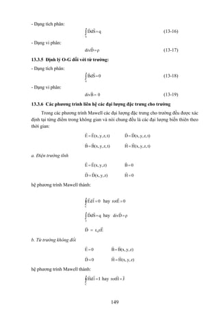 - Dạng tích phân:
∫ =
S
qSdD (13-16)
- Dạng vi phân:
ρDdiv = (13-17)
13.3.5 Định lý O-G đối với từ trường:
- Dạng tích phân:
∫ =
S
0SdB (13-18)
- Dạng vi phân:
0Bdiv = (13-19)
13.3.6 Các phương trình liên hệ các đại lượng đặc trưng cho trường
Trong các phương trình Mawell các đại lượng đặc trưng cho trường đều được xác
định tại từng điểm trong không gian và nói chung đều là các đại lượng biến thiên theo
thời gian:
t)z,y,(x,EE = t)z,y,(x,DD=
t)z,y,(x,BB= t)z,y,(x,HH =
a. Điện trường tĩnh
z)y,(x,EE = 0B=
z)y,(x,DD = 0H =
hệ phương trình Mawell thành:
∫ =
C
0ldE hay 0Erot =
∫ =
S
qSdD hay ρDdiv =
0D ε εE=
b. Từ trường không đổi
0E = z)y,(x,BB=
0D= z)y,(x,HH =
hệ phương trình Mawell thành:
∫ =
C
IldH hay JHrot =
149
 