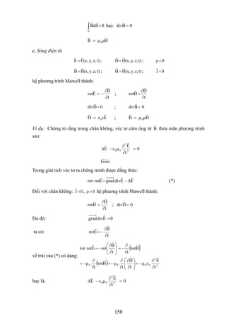 ∫ =
S
0SdB hay 0Bdiv =
HμμB 0=
c. Sóng điện từ
t)z,y,(x,EE = ; t)z,y,(x,DD= ; 0ρ=
t)z,y,(x,BB= ; t)z,y,(x,HH = ; 0J =
hệ phương trình Mawell thành:
t
B
Erot
∂
∂
−= ;
t
D
Hrot
∂
∂
=
0Ddiv = ; 0Bdiv =
0D ε εE= ; HμμB 0=
Ví dụ: Chứng tỏ rằng trong chân không, véc tơ cảm ứng từ B thỏa mãn phương trình
sau:
0
t
E
μεE 2
2
00 =
∂
∂
−Δ
Giải
Trong giải tích véc tơ ta chứng minh được đẳng thức:
EΔEdivgradErotrot −= (*)
Đối với chân không: 0J = , hệ phương trình Mawell thành:0ρ=
t
D
Hrot
∂
∂
= ; 0Ddiv =
Do đó: 0Edivgrad =
ta có:
t
B
Erot
∂
∂
−=
vế trái của (*) có dạng:
( )
( ) 2
2
0000
t
E
εμ
t
D
t
μHrot
t
μ
Brot
tt
B
rotErotrot
∂
∂
−=⎟
⎟
⎠
⎞
⎜
⎜
⎝
⎛
∂
∂
∂
∂
−=
∂
∂
−=
∂
∂
−=⎟
⎟
⎠
⎞
⎜
⎜
⎝
⎛
∂
∂
−=
hay là: 0
t
E
μεE 2
2
00 =
∂
∂
−Δ
150
 