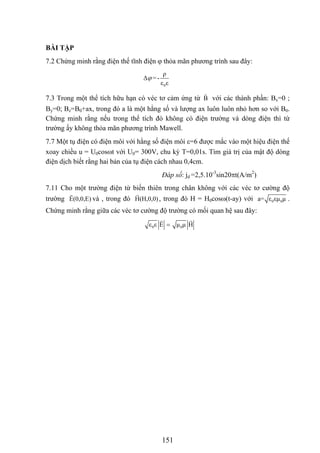 BÀI TẬP
7.2 Chứng minh rằng điện thế tĩnh điện ϕ thỏa mãn phương trình sau đây:
0
ρ
Δ =-
ε ε
ϕ
7.3 Trong một thể tích hữu hạn có véc tơ cảm ứng từ B với các thành phần: Bx=0 ;
By=0; Bz=B0+ax, trong đó a là một hằng số và lượng ax luôn luôn nhỏ hơn so với B0.
Chứng minh rằng nếu trong thể tích đó không có điện trường và dòng điện thì từ
trường ấy không thỏa mãn phương trình Mawell.
7.7 Một tụ điện có điện môi với hằng số điện môi ε=6 được mắc vào một hiệu điện thế
xoay chiều u = U0cosωt với U0= 300V, chu kỳ T=0,01s. Tìm giá trị của mật độ dòng
điện dịch biết rằng hai bản của tụ điện cách nhau 0,4cm.
Đáp số: jd =2,5.10-3
sin20πt(A/m2
)
7.11 Cho một trường điện từ biến thiên trong chân không với các véc tơ cường độ
trường và , trong đóE(0,0,E) H(H,0,0), trong đó H = H0cosω(t-ay) với 0 0a= ε εμ μ .
Chứng minh rằng giữa các véc tơ cường độ trường có mối quan hệ sau đây:
0 0ε ε E μ μ H=
151
 