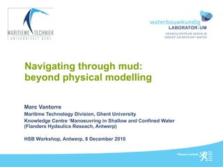 Navigating through mud: beyond physical modelling Marc Vantorre  Maritime Technology Division, Ghent University Knowledge Centre ‘Manoeuvring in Shallow and Confined Water (Flanders Hydaulics Reseach, Antwerp) HSB Workshop, Antwerp, 8 December 2010 