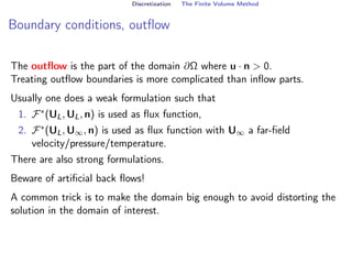 Discretization The Finite Volume Method
Boundary conditions, outflow
The outflow is the part of the domain ∂Ω where u · n  0.
Treating outflow boundaries is more complicated than inflow parts.
Usually one does a weak formulation such that
1. F∗(UL, UL, n) is used as flux function,
2. F∗(UL, U∞, n) is used as flux function with U∞ a far-field
velocity/pressure/temperature.
There are also strong formulations.
Beware of artificial back flows!
A common trick is to make the domain big enough to avoid distorting the
solution in the domain of interest.
 