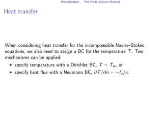 Discretization The Finite Volume Method
Heat transfer
When considering heat transfer for the incompressible Navier–Stokes
equations, we also need to assign a BC for the temperature T. Two
mechanisms can be applied:
I specify temperature with a Dirichlet BC, T = Tw , or
I specify heat flux with a Neumann BC, ∂T/∂n = −fq/κ.
 