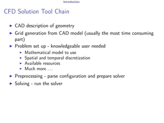 Introduction
CFD Solution Tool Chain
I CAD description of geometry
I Grid generation from CAD model (usually the most time consuming
part)
I Problem set up - knowledgeable user needed
I Mathematical model to use
I Spatial and temporal discretization
I Available resources
I Much more . . .
I Preprocessing - parse configuration and prepare solver
I Solving - run the solver
 