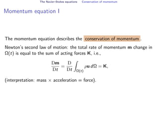 The Navier–Stokes equations Conservation of momentum
Momentum equation I
The momentum equation describes the conservation of momentum .
Newton’s second law of motion: the total rate of momentum m change in
Ω(t) is equal to the sum of acting forces K, i.e.,
Dm
Dt
=
D
Dt
Z
Ω(t)
ρu dΩ = K,
(interpretation: mass × acceleration = force).
 