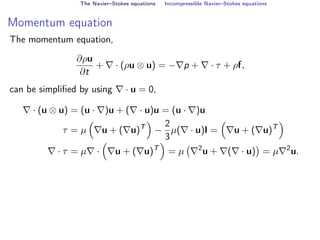 The Navier–Stokes equations Incompressible Navier–Stokes equations
Momentum equation
The momentum equation,
∂ρu
∂t
+ ∇ · (ρu ⊗ u) = −∇p + ∇ · τ + ρf,
can be simplified by using ∇ · u = 0,
∇ · (u ⊗ u) = (u · ∇)u + (∇ · u)u = (u · ∇)u
τ = µ

∇u + (∇u)T

−
2
3
µ(∇ · u)I =

∇u + (∇u)T

∇ · τ = µ∇ ·

∇u + (∇u)T

= µ ∇2
u + ∇(∇ · u)

= µ∇2
u.
 