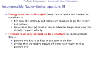 The Navier–Stokes equations Incompressible Navier–Stokes equations
Incompressible Navier–Stokes equations III
I Energy equation is decoupled from the continuity and momentum
equations ⇒
I first solve the continuity and momentum equations to get the velocity
and pressure.
I temperature (energy) equation can be solved for temperature using the
already computed velocity.
I Pressure level only defined up to a constant for incompressible
flow ⇒
I pressure level has to be fixed at one point in the flow.
I p yields then the relative pressure difference with respect to that
pressure level.
 