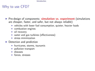 Introduction
Why to use CFD?
I Pre-design of components: simulation vs. experiment (simulations
are cheaper, faster, and safer, but not always reliable)
I vehicles with lower fuel consumption, quieter, heavier loads
I combustion engines
I oil recovery
I water and gas turbines (effectiveness)
I stress minimization
I Detection and prediction
I hurricanes, storms, tsunamis
I pollution transport
I diseases
I forces, stresses
 