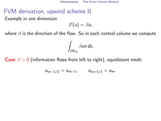Discretization The Finite Volume Method
FVM derivation, upwind scheme II
Example in one dimension
F(u) = βu,
where β is the direction of the flow. So in each control volume we compute
Z
∂Km
βun ds.
Case β  0 (information flows from left to right), equidistant mesh:
um−1/2 = um−1, um+1/2 = um.
 