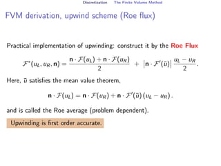 Discretization The Finite Volume Method
FVM derivation, upwind scheme (Roe flux)
Practical implementation of upwinding: construct it by the Roe Flux
F∗
(uL, uR, n) =
n · F(uL) + n · F(uR)
2
+ n · F0
(ū)
uL − uR
2
.
Here, ū satisfies the mean value theorem,
n · F(uL) = n · F(uR) + n · F0
(ū) (uL − uR) .
and is called the Roe average (problem dependent).
Upwinding is first order accurate.
 
