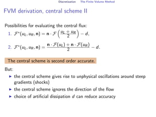 Discretization The Finite Volume Method
FVM derivation, central scheme II
Possibilities for evaluating the central flux:
1. F∗(uL, uR, n) = n · F

uL + uR
2

− d,
2. F∗(uL, uR, n) =
n · F(uL) + n · F(uR)
2 − d.
The central scheme is second order accurate.
But:
I the central scheme gives rise to unphysical oscillations around steep
gradients (shocks)
I the central scheme ignores the direction of the flow
I choice of artificial dissipation d can reduce accuracy
 