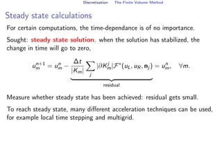 Discretization The Finite Volume Method
Steady state calculations
For certain computations, the time-dependance is of no importance.
Sought: steady state solution. when the solution has stabilized, the
change in time will go to zero,
un+1
m = un
m −
∆t
|Km|
X
j
|∂Kj
m|F∗
(uL, uR, nj )
| {z }
residual
= un
m, ∀m.
Measure whether steady state has been achieved: residual gets small.
To reach steady state, many different acceleration techniques can be used,
for example local time stepping and multigrid.
 
