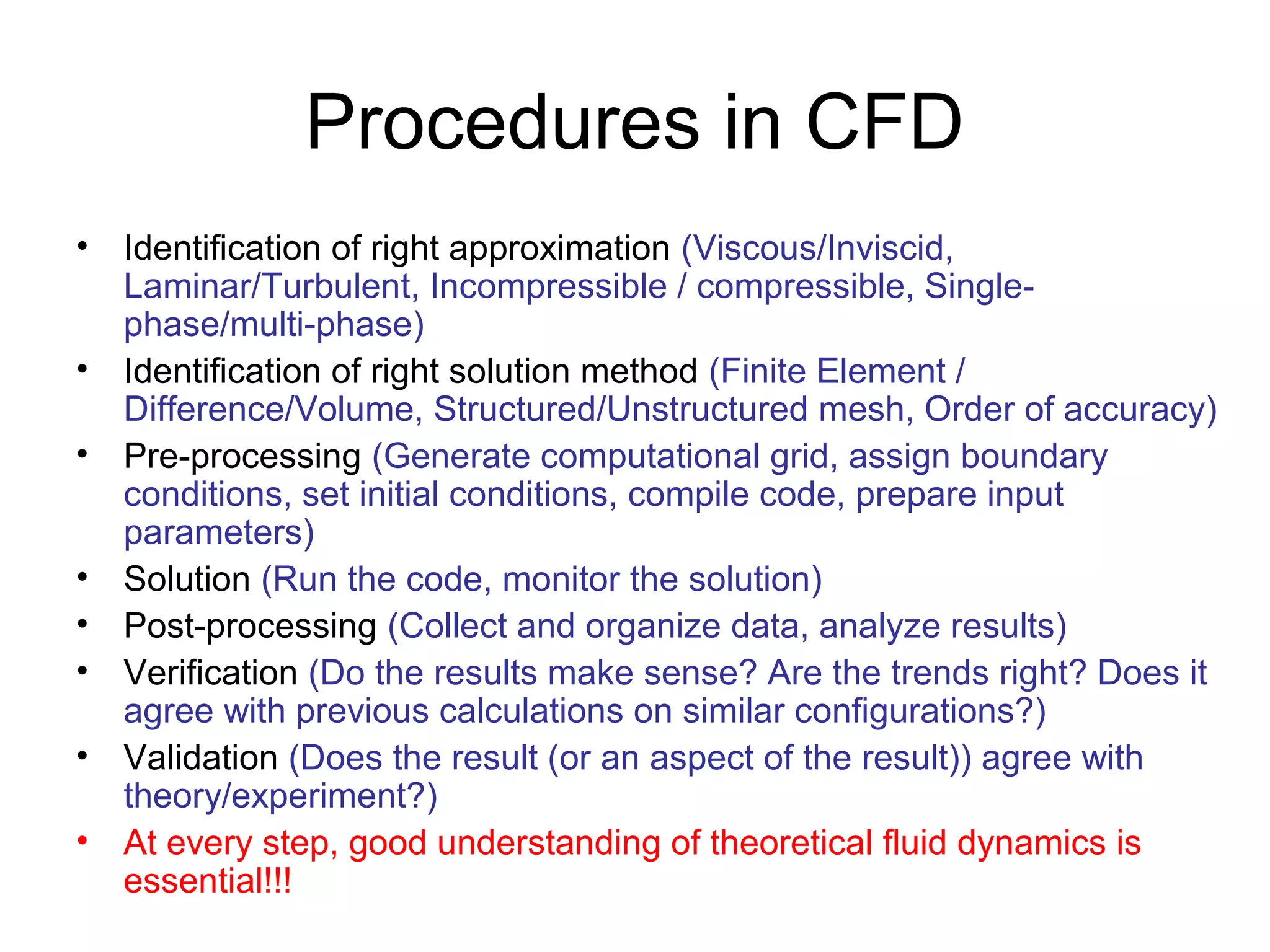 Procedures in CFD
• Identification of right approximation (Viscous/Inviscid,
  Laminar/Turbulent, Incompressible / compressible, Single-
  phase/multi-phase)
• Identification of right solution method (Finite Element /
  Difference/Volume, Structured/Unstructured mesh, Order of accuracy)
• Pre-processing (Generate computational grid, assign boundary
  conditions, set initial conditions, compile code, prepare input
  parameters)
• Solution (Run the code, monitor the solution)
• Post-processing (Collect and organize data, analyze results)
• Verification (Do the results make sense? Are the trends right? Does it
  agree with previous calculations on similar configurations?)
• Validation (Does the result (or an aspect of the result)) agree with
  theory/experiment?)
• At every step, good understanding of theoretical fluid dynamics is
  essential!!!
 