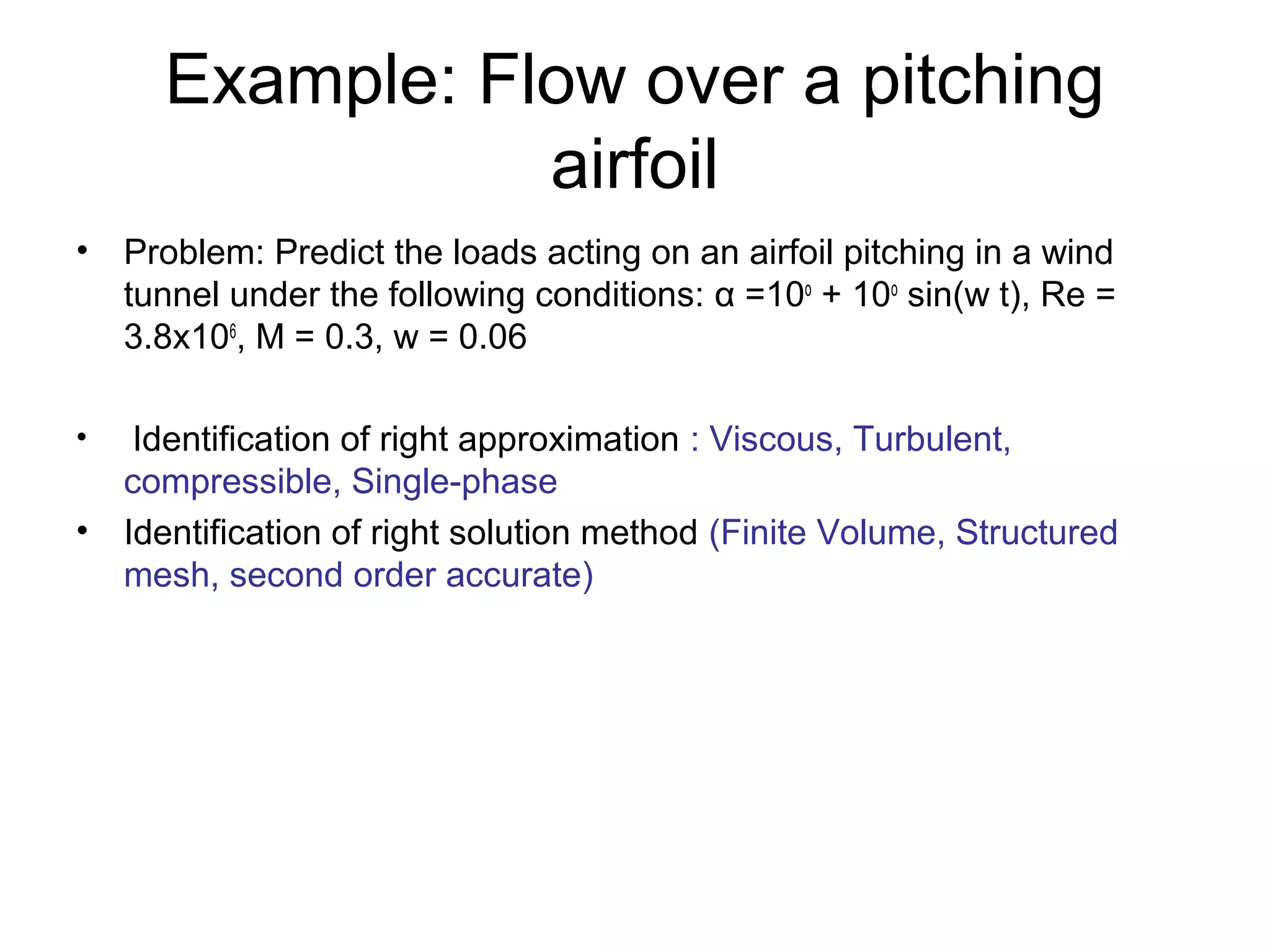Example: Flow over a pitching
                airfoil
• Problem: Predict the loads acting on an airfoil pitching in a wind
  tunnel under the following conditions: α =10o + 10o sin(w t), Re =
  3.8x106, M = 0.3, w = 0.06

•  Identification of right approximation : Viscous, Turbulent,
  compressible, Single-phase
• Identification of right solution method (Finite Volume, Structured
  mesh, second order accurate)
 