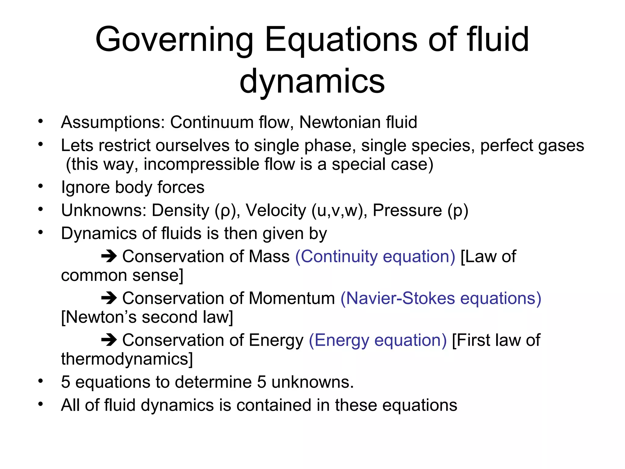 Governing Equations of fluid
               dynamics
• Assumptions: Continuum flow, Newtonian fluid
• Lets restrict ourselves to single phase, single species, perfect gases
   (this way, incompressible flow is a special case)
• Ignore body forces
• Unknowns: Density (ρ), Velocity (u,v,w), Pressure (p)
• Dynamics of fluids is then given by
         Conservation of Mass (Continuity equation) [Law of
  common sense]
         Conservation of Momentum (Navier-Stokes equations)
  [Newton’s second law]
         Conservation of Energy (Energy equation) [First law of
  thermodynamics]
• 5 equations to determine 5 unknowns.
• All of fluid dynamics is contained in these equations
 