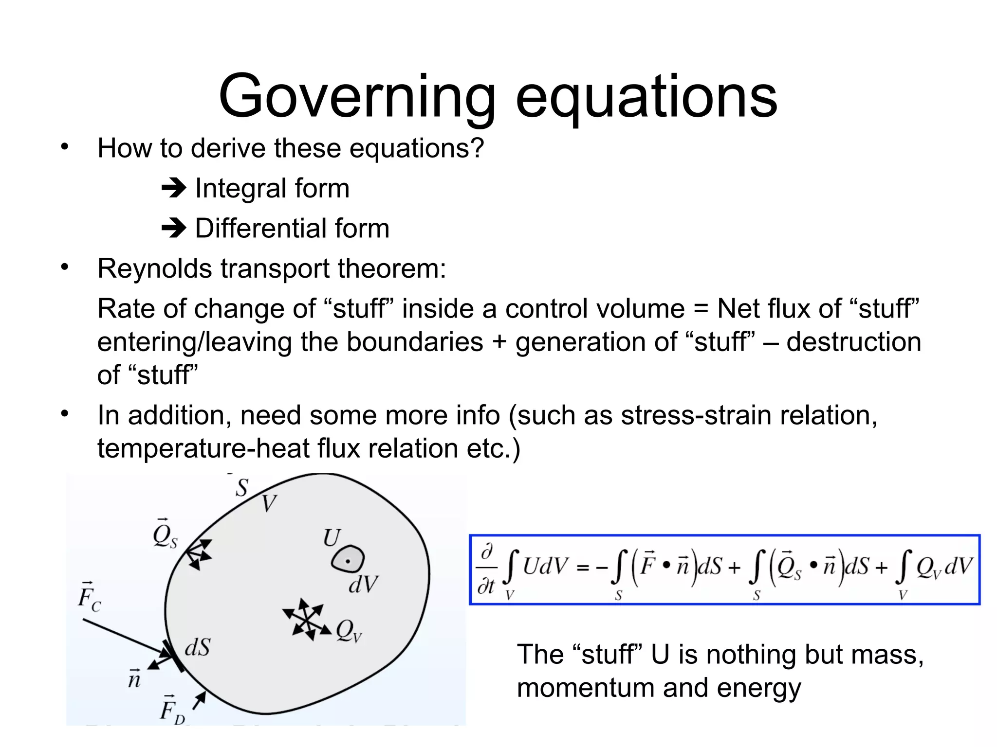 Governing equations
• How to derive these equations?
         Integral form
         Differential form
• Reynolds transport theorem:
  Rate of change of “stuff” inside a control volume = Net flux of “stuff”
  entering/leaving the boundaries + generation of “stuff” – destruction
  of “stuff”
• In addition, need some more info (such as stress-strain relation,
  temperature-heat flux relation etc.)




                                      The “stuff” U is nothing but mass,
                                      momentum and energy
 
