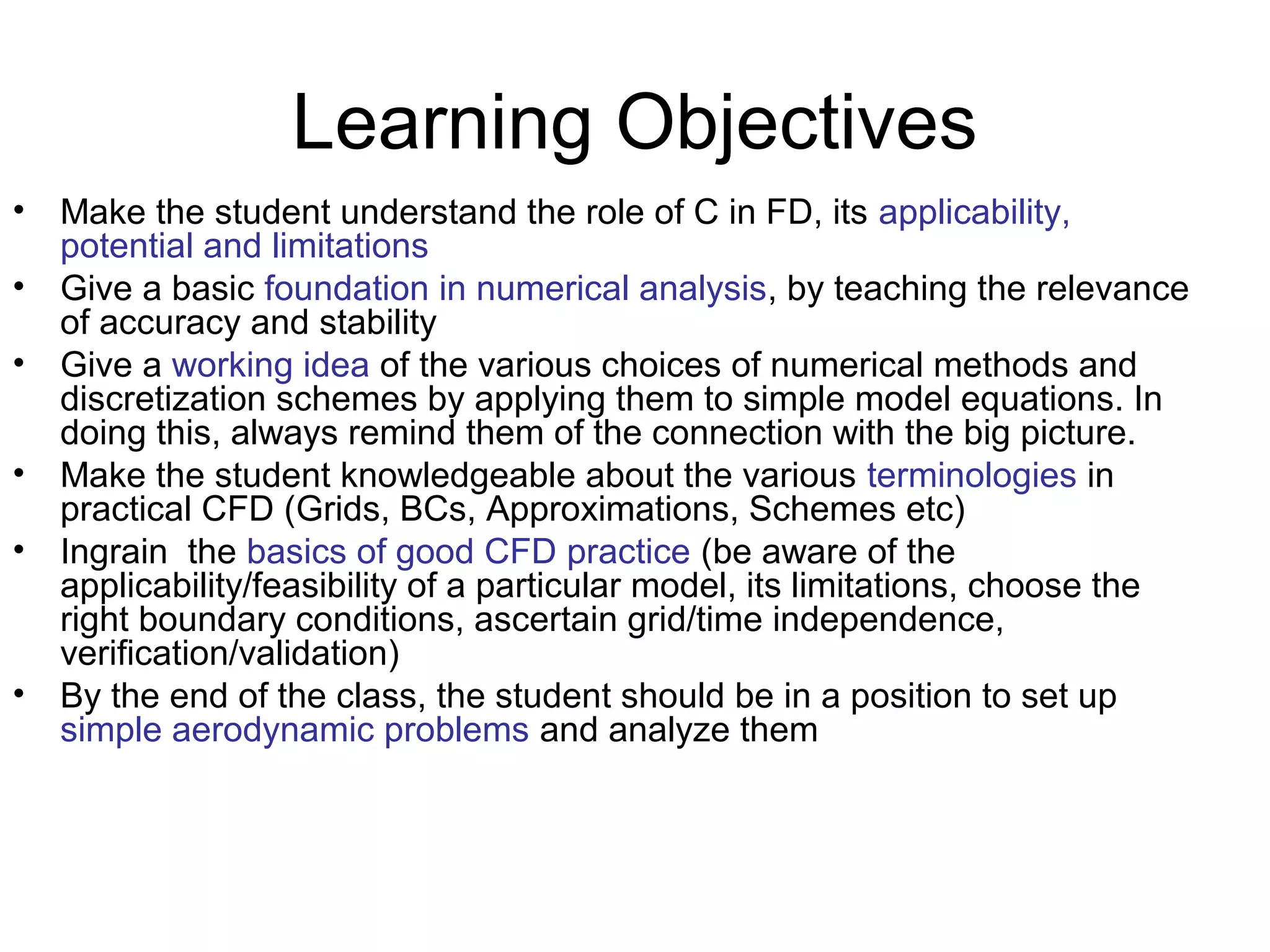 Learning Objectives
•   Make the student understand the role of C in FD, its applicability,
    potential and limitations
•   Give a basic foundation in numerical analysis, by teaching the relevance
    of accuracy and stability
•   Give a working idea of the various choices of numerical methods and
    discretization schemes by applying them to simple model equations. In
    doing this, always remind them of the connection with the big picture.
•   Make the student knowledgeable about the various terminologies in
    practical CFD (Grids, BCs, Approximations, Schemes etc)
•   Ingrain the basics of good CFD practice (be aware of the
    applicability/feasibility of a particular model, its limitations, choose the
    right boundary conditions, ascertain grid/time independence,
    verification/validation)
•   By the end of the class, the student should be in a position to set up
    simple aerodynamic problems and analyze them
 