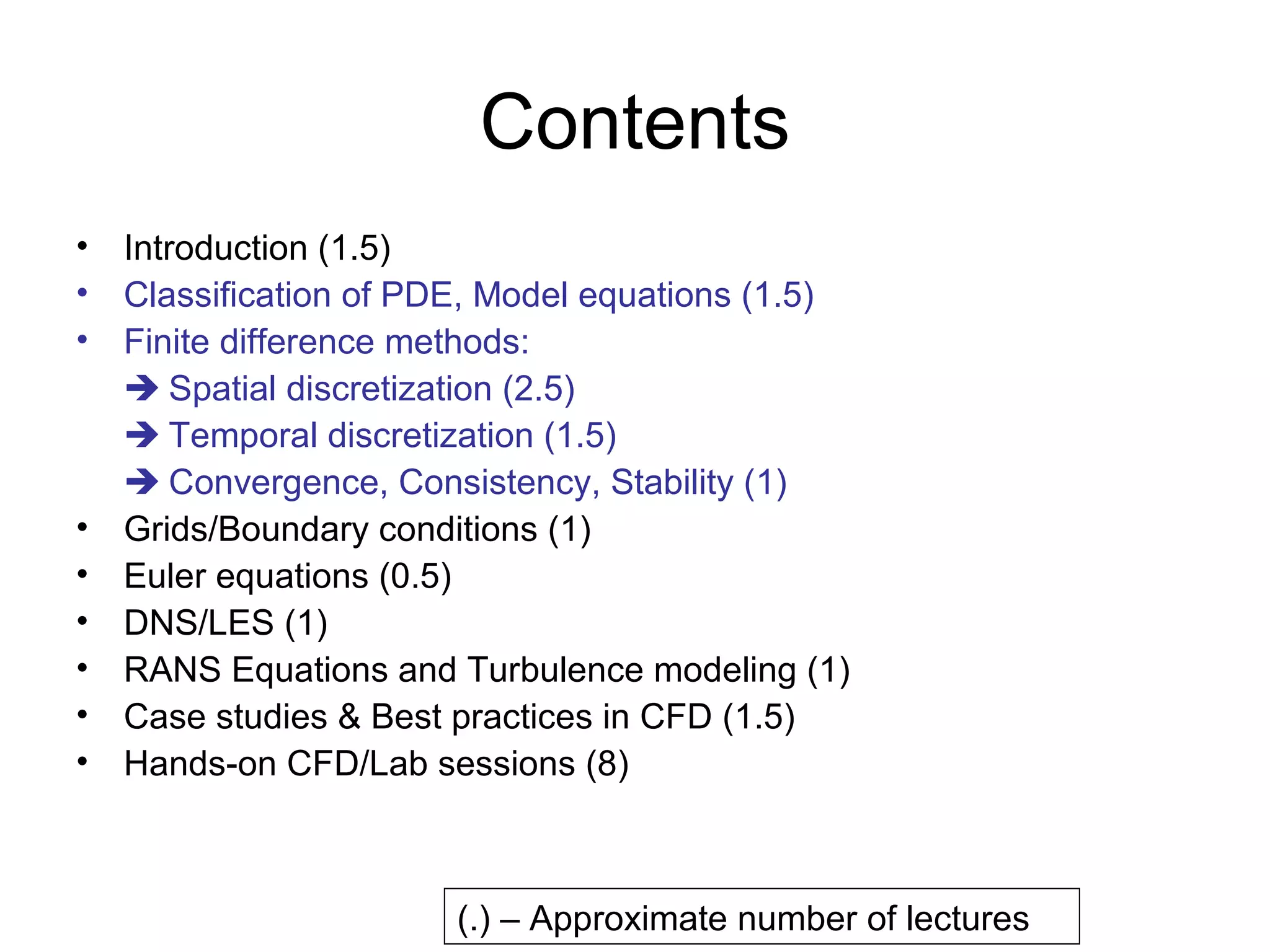 Contents
• Introduction (1.5)
• Classification of PDE, Model equations (1.5)
• Finite difference methods:
   Spatial discretization (2.5)
   Temporal discretization (1.5)
   Convergence, Consistency, Stability (1)
• Grids/Boundary conditions (1)
• Euler equations (0.5)
• DNS/LES (1)
• RANS Equations and Turbulence modeling (1)
• Case studies & Best practices in CFD (1.5)
• Hands-on CFD/Lab sessions (8)



                      (.) – Approximate number of lectures
 