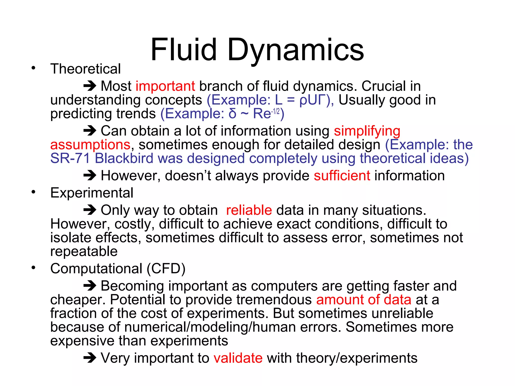 • Theoretical
                  Fluid Dynamics
         Most important branch of fluid dynamics. Crucial in
  understanding concepts (Example: L = ρUΓ), Usually good in
  predicting trends (Example: δ ~ Re-1/2)
         Can obtain a lot of information using simplifying
  assumptions, sometimes enough for detailed design (Example: the
  SR-71 Blackbird was designed completely using theoretical ideas)
         However, doesn’t always provide sufficient information
• Experimental
         Only way to obtain reliable data in many situations.
  However, costly, difficult to achieve exact conditions, difficult to
  isolate effects, sometimes difficult to assess error, sometimes not
  repeatable
• Computational (CFD)
         Becoming important as computers are getting faster and
  cheaper. Potential to provide tremendous amount of data at a
  fraction of the cost of experiments. But sometimes unreliable
  because of numerical/modeling/human errors. Sometimes more
  expensive than experiments
         Very important to validate with theory/experiments
 