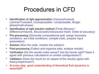 Procedures in CFD
• Identification of right approximation (Viscous/Inviscid,
  Laminar/Turbulent, Incompressible / compressible, Single-
  phase/multi-phase)
• Identification of right solution method (Finite Element /
  Difference/Volume, Structured/Unstructured mesh, Order of accuracy)
• Pre-processing (Generate computational grid, assign boundary
  conditions, set initial conditions, compile code, prepare input
  parameters)
• Solution (Run the code, monitor the solution)
• Post-processing (Collect and organize data, analyze results)
• Verification (Do the results make sense? Are the trends right? Does it
  agree with previous calculations on similar configurations?)
• Validation (Does the result (or an aspect of the result)) agree with
  theory/experiment?)
• At every step, good understanding of theoretical fluid dynamics is
  essential!!!
 