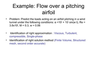 Example: Flow over a pitching
                airfoil
• Problem: Predict the loads acting on an airfoil pitching in a wind
  tunnel under the following conditions: α =10o + 10o sin(w t), Re =
  3.8x106, M = 0.3, w = 0.06

•  Identification of right approximation : Viscous, Turbulent,
  compressible, Single-phase
• Identification of right solution method (Finite Volume, Structured
  mesh, second order accurate)
 