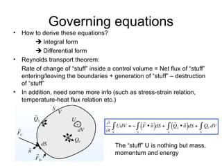 Governing equations
• How to derive these equations?
         Integral form
         Differential form
• Reynolds transport theorem:
  Rate of change of “stuff” inside a control volume = Net flux of “stuff”
  entering/leaving the boundaries + generation of “stuff” – destruction
  of “stuff”
• In addition, need some more info (such as stress-strain relation,
  temperature-heat flux relation etc.)




                                      The “stuff” U is nothing but mass,
                                      momentum and energy
 