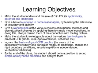 Learning Objectives
•   Make the student understand the role of C in FD, its applicability,
    potential and limitations
•   Give a basic foundation in numerical analysis, by teaching the relevance
    of accuracy and stability
•   Give a working idea of the various choices of numerical methods and
    discretization schemes by applying them to simple model equations. In
    doing this, always remind them of the connection with the big picture.
•   Make the student knowledgeable about the various terminologies in
    practical CFD (Grids, BCs, Approximations, Schemes etc)
•   Ingrain the basics of good CFD practice (be aware of the
    applicability/feasibility of a particular model, its limitations, choose the
    right boundary conditions, ascertain grid/time independence,
    verification/validation)
•   By the end of the class, the student should be in a position to set up
    simple aerodynamic problems and analyze them
 