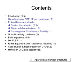 Contents
• Introduction (1.5)
• Classification of PDE, Model equations (1.5)
• Finite difference methods:
   Spatial discretization (2.5)
   Temporal discretization (1.5)
   Convergence, Consistency, Stability (1)
• Grids/Boundary conditions (1)
• Euler equations (0.5)
• DNS/LES (1)
• RANS Equations and Turbulence modeling (1)
• Case studies & Best practices in CFD (1.5)
• Hands-on CFD/Lab sessions (8)



                      (.) – Approximate number of lectures
 